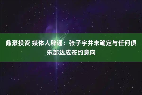 鼎豪投资 媒体人辟谣：张子宇并未确定与任何俱乐部达成签约意向