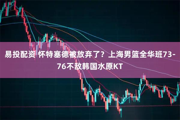 易投配资 怀特塞德被放弃了？上海男篮全华班73-76不敌韩国水原KT