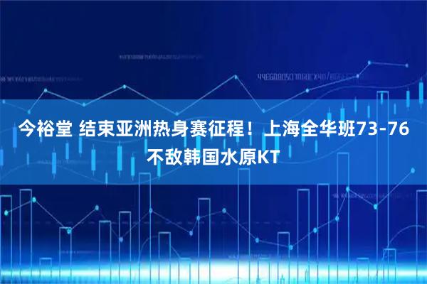 今裕堂 结束亚洲热身赛征程！上海全华班73-76不敌韩国水原KT