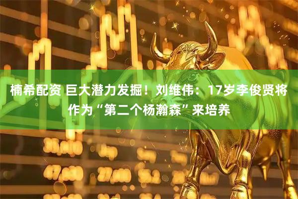 楠希配资 巨大潜力发掘！刘维伟：17岁李俊贤将作为“第二个杨瀚森”来培养