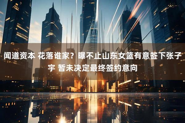 闻道资本 花落谁家？曝不止山东女篮有意签下张子宇 暂未决定最终签约意向