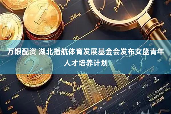 万银配资 湖北指航体育发展基金会发布女篮青年人才培养计划