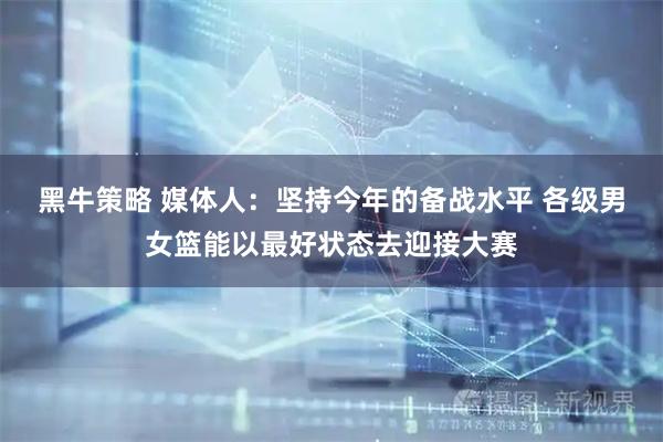 黑牛策略 媒体人：坚持今年的备战水平 各级男女篮能以最好状态去迎接大赛