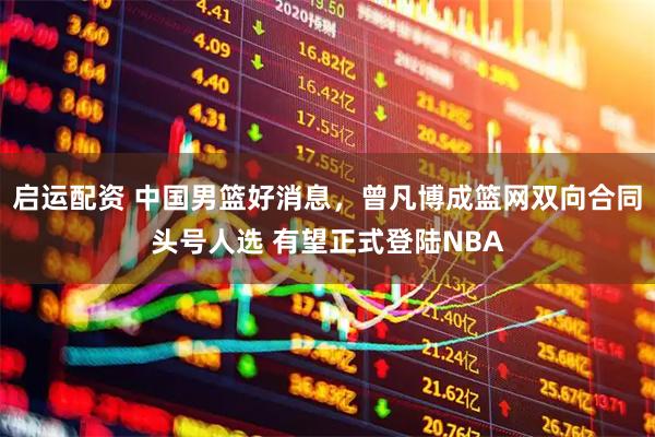 启运配资 中国男篮好消息，曾凡博成篮网双向合同头号人选 有望正式登陆NBA