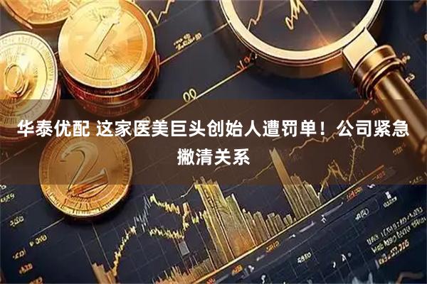 华泰优配 这家医美巨头创始人遭罚单！公司紧急撇清关系