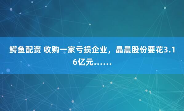 鳄鱼配资 收购一家亏损企业，晶晨股份要花3.16亿元……