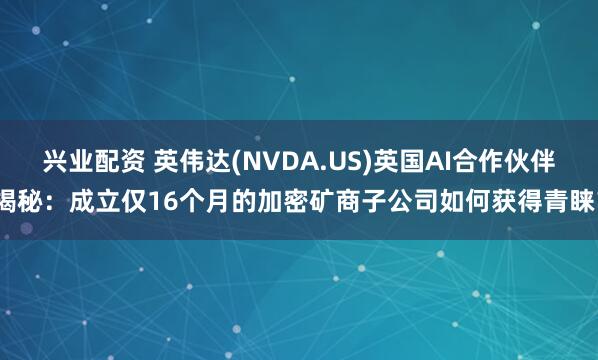 兴业配资 英伟达(NVDA.US)英国AI合作伙伴揭秘：成立仅16个月的加密矿商子公司如何获得青睐？
