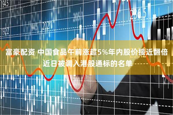 富豪配资 中国食品午前涨超5%年内股价接近翻倍 近日被调入港股通标的名单