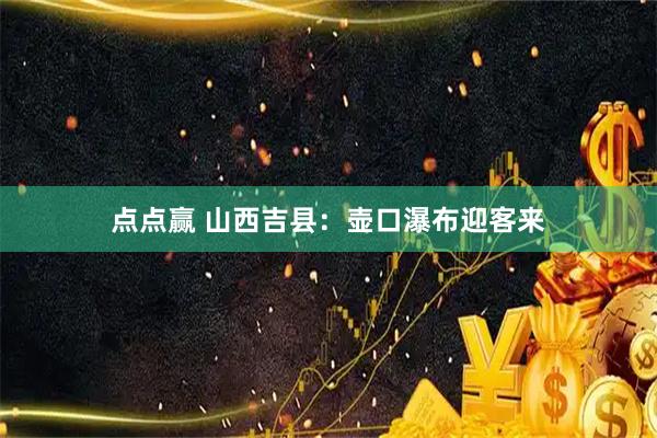 点点赢 山西吉县：壶口瀑布迎客来