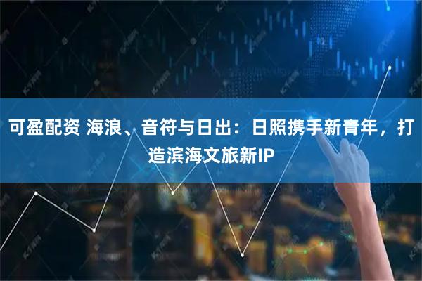 可盈配资 海浪、音符与日出：日照携手新青年，打造滨海文旅新IP