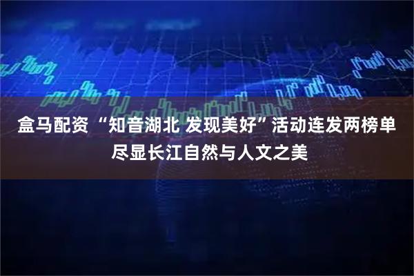 盒马配资 “知音湖北 发现美好”活动连发两榜单 尽显长江自然与人文之美