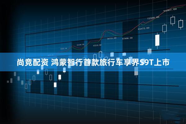 尚竞配资 鸿蒙智行首款旅行车享界S9T上市