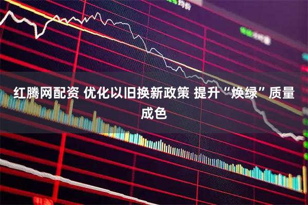 红腾网配资 优化以旧换新政策 提升“焕绿”质量成色