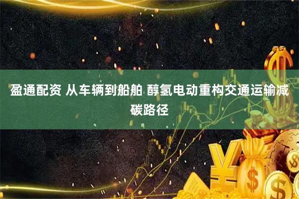 盈通配资 从车辆到船舶 醇氢电动重构交通运输减碳路径