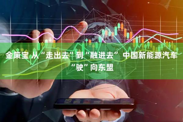 金策宝 从“走出去”到“融进去” 中国新能源汽车“驶”向东盟