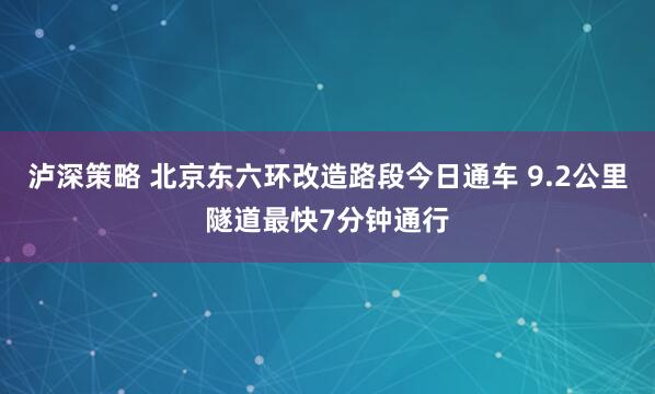 泸深策略 北京东六环改造路段今日通车 9.2公里隧道最快7分钟通行