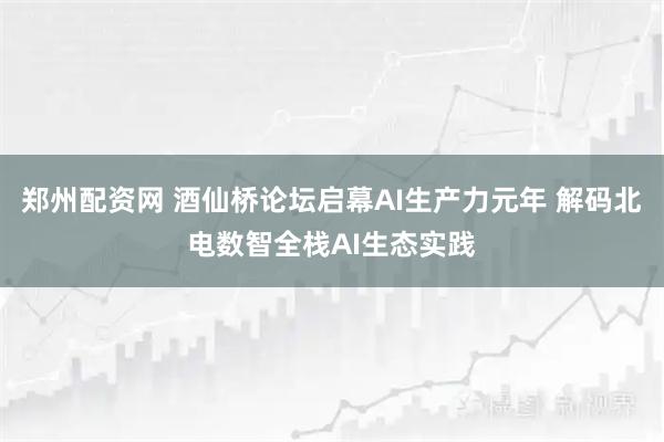 郑州配资网 酒仙桥论坛启幕AI生产力元年 解码北电数智全栈AI生态实践