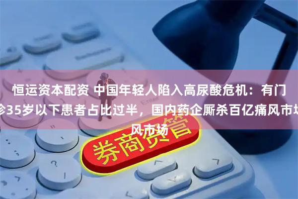 恒运资本配资 中国年轻人陷入高尿酸危机：有门诊35岁以下患者占比过半，国内药企厮杀百亿痛风市场
