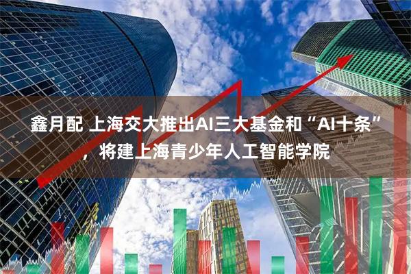 鑫月配 上海交大推出AI三大基金和“AI十条”，将建上海青少年人工智能学院
