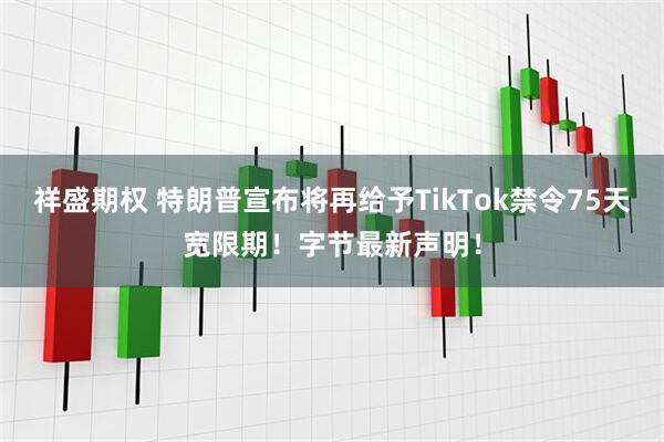 祥盛期权 特朗普宣布将再给予TikTok禁令75天宽限期！字节最新声明！