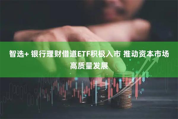 智选+ 银行理财借道ETF积极入市 推动资本市场高质量发展