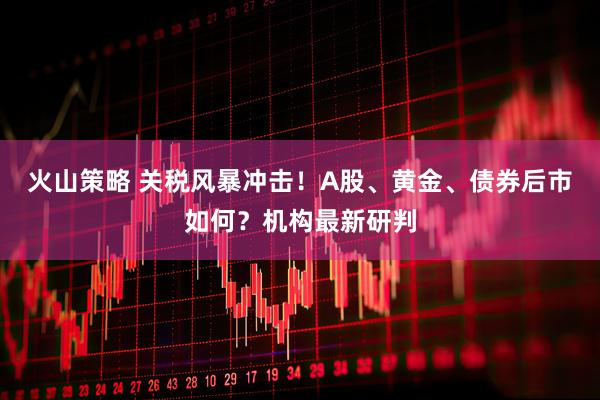 火山策略 关税风暴冲击！A股、黄金、债券后市如何？机构最新研判