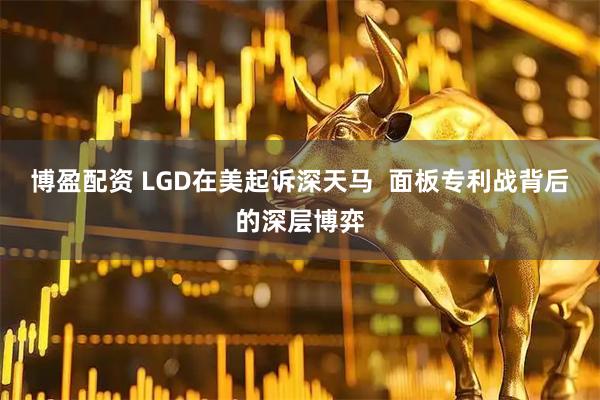 博盈配资 LGD在美起诉深天马  面板专利战背后的深层博弈