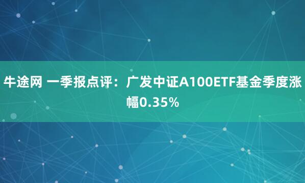 牛途网 一季报点评：广发中证A100ETF基金季度涨幅0.35%