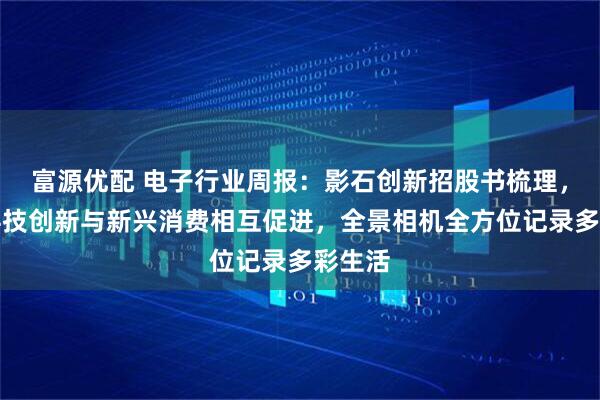 富源优配 电子行业周报：影石创新招股书梳理，国产科技创新与新兴消费相互促进，全景相机全方位记录多彩生活