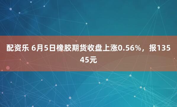 配资乐 6月5日橡胶期货收盘上涨0.56%，报13545元
