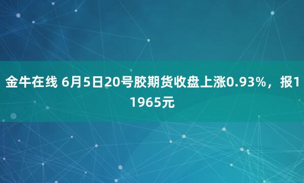 金牛在线 6月5日20号胶期货收盘上涨0.93%，报11965元