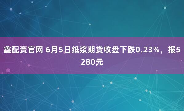 鑫配资官网 6月5日纸浆期货收盘下跌0.23%，报5280元