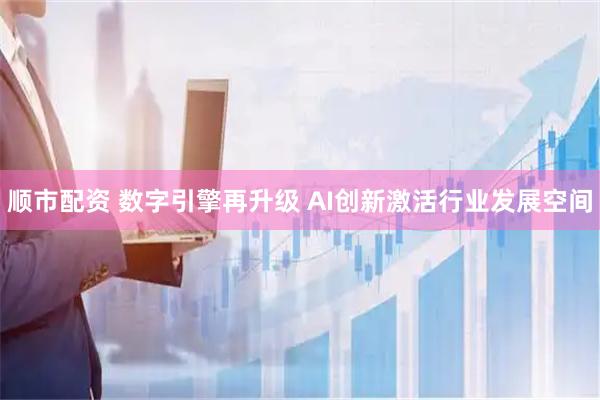 顺市配资 数字引擎再升级 AI创新激活行业发展空间