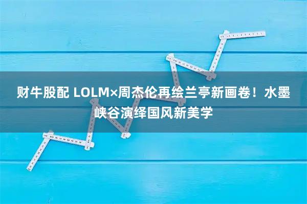 财牛股配 LOLM×周杰伦再绘兰亭新画卷！水墨峡谷演绎国风新美学