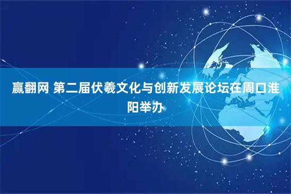 赢翻网 第二届伏羲文化与创新发展论坛在周口淮阳举办