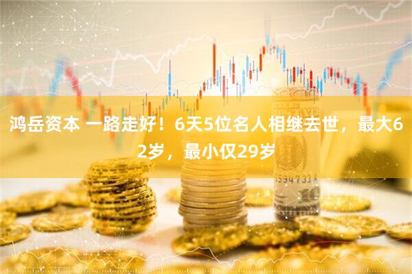 鸿岳资本 一路走好！6天5位名人相继去世，最大62岁，最小仅29岁