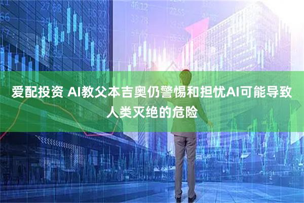 爱配投资 AI教父本吉奥仍警惕和担忧AI可能导致人类灭绝的危险