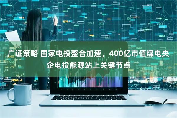 广证策略 国家电投整合加速，400亿市值煤电央企电投能源站上关键节点