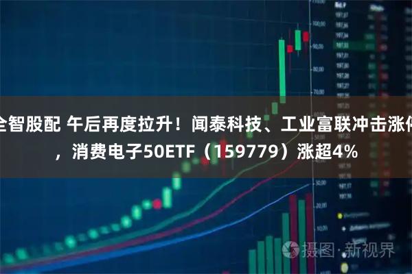 全智股配 午后再度拉升！闻泰科技、工业富联冲击涨停，消费电子50ETF（159779）涨超4%