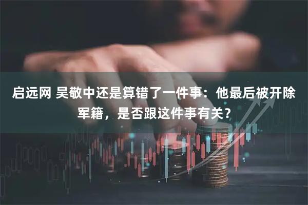 启远网 吴敬中还是算错了一件事：他最后被开除军籍，是否跟这件事有关？
