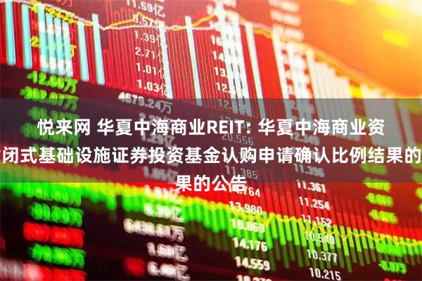 悦来网 华夏中海商业REIT: 华夏中海商业资产封闭式基础设施证券投资基金认购申请确认比例结果的公告