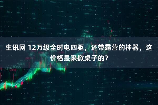 生讯网 12万级全时电四驱，还带露营的神器，这价格是来掀桌子的？