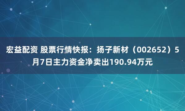 宏益配资 股票行情快报：扬子新材（002652）5月7日主力资金净卖出190.94万元