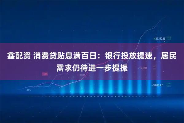 鑫配资 消费贷贴息满百日：银行投放提速，居民需求仍待进一步提振