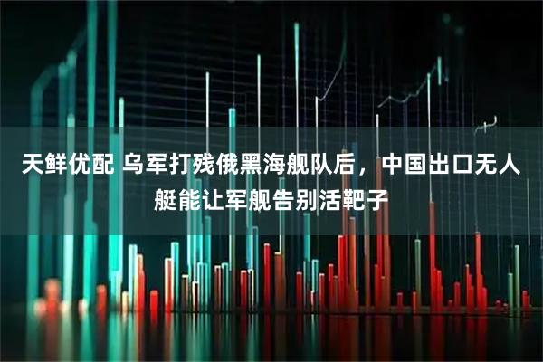 天鲜优配 乌军打残俄黑海舰队后，中国出口无人艇能让军舰告别活靶子