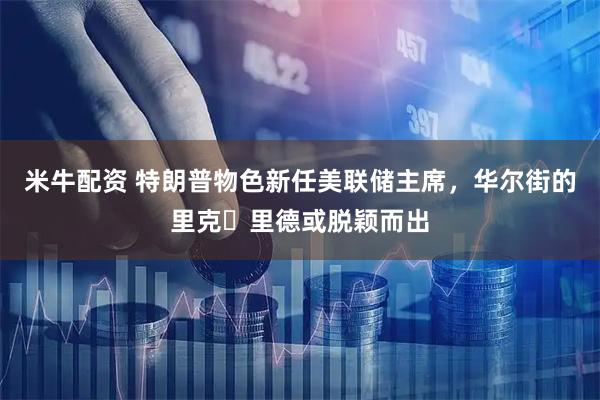 米牛配资 特朗普物色新任美联储主席，华尔街的里克・里德或脱颖而出