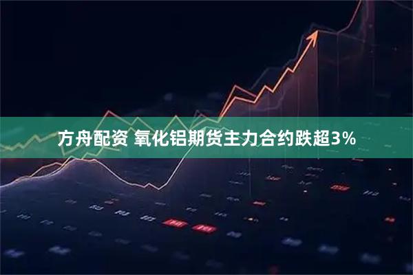 方舟配资 氧化铝期货主力合约跌超3%