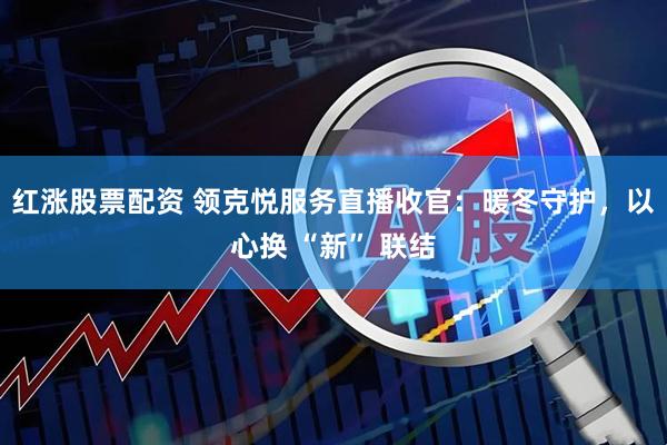 红涨股票配资 领克悦服务直播收官：暖冬守护，以心换 “新” 联结
