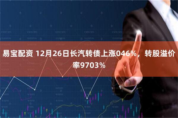 易宝配资 12月26日长汽转债上涨046%，转股溢价率9703%