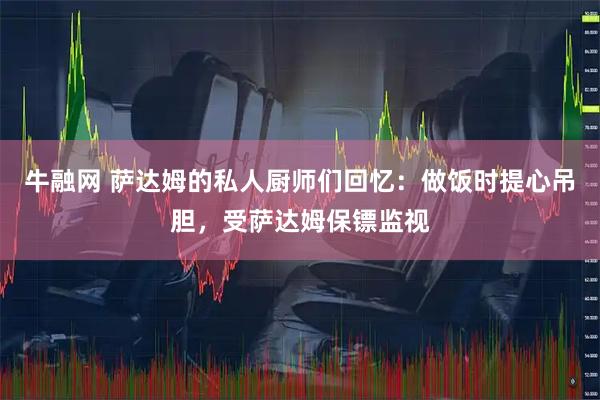 牛融网 萨达姆的私人厨师们回忆：做饭时提心吊胆，受萨达姆保镖监视
